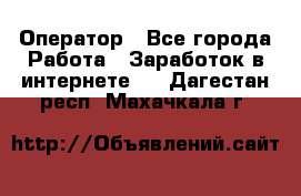 Оператор - Все города Работа » Заработок в интернете   . Дагестан респ.,Махачкала г.